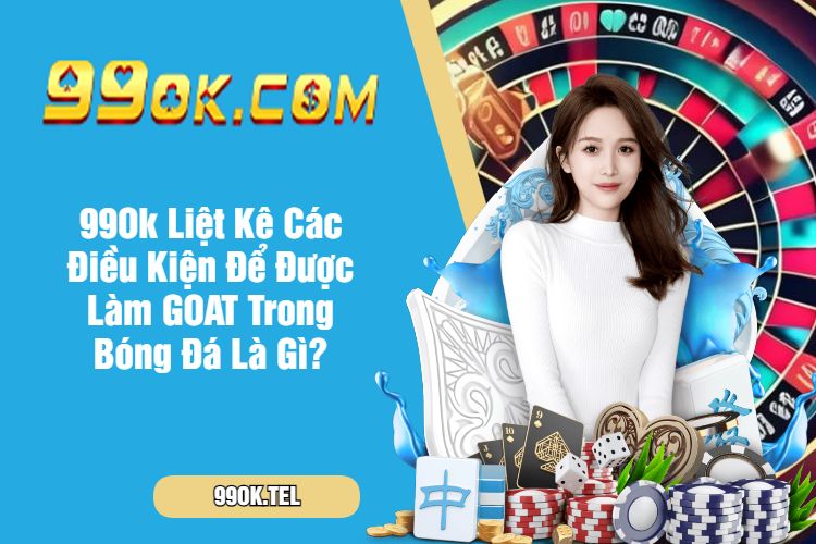 99Ok Liệt Kê Các Điều Kiện Để Được Làm GOAT Trong Bóng Đá Là Gì?