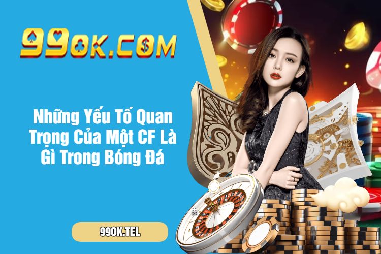 Những Yếu Tố Quan Trọng Của Một CF Là Gì Trong Bóng Đá